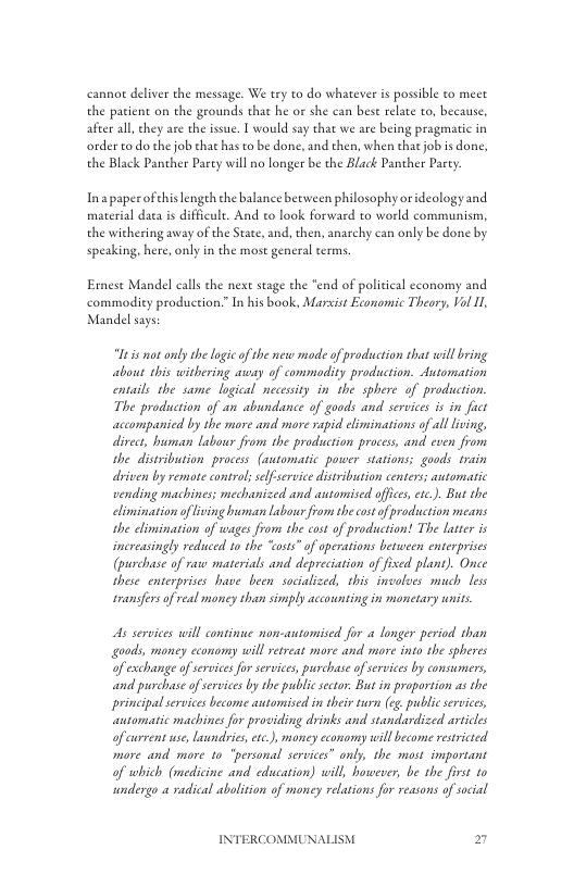 cannot deliver the message. We try to do whatever is possible to mect the patient on the grounds that he or she can best relate to, because, after all they are the issue. I would say that we are being pragmatic in order to do the job that has to be done, and then, when that job is done, the Black Panther Party will no longer be the Black Panther Party  Inapaperofhis lengeh the balance between philosophy or ideologyand material daea s difficule. And to look forward to world communism, the withering away of the State, and, then, anarchy can only be done by speaking, here, only in the most general terms.  Ernese Mandel calls the next stage the “end of political cconomy and commodity production.” I his book, Marvist Economic Theory, Vol Il Mandel says  Ut is mot only the logic of the new mode of production that wil bring about this withering away of commadiy production. Automation entails the same logical necessity in the sphere of production. The production of an abundance of goods and services is in fuct accompanied by the more and more rapid eliminations of all living, divect, human labour from the production process, and cven from she distribution proces (automatic power stations; goods train driven by remote consol; selfservice disribution centers; automatic vending machines; mechanized and automised ofices, etc.). But the climination ofiving hman Labowr from thecot of production means the climination of wages from the cost of production! The laseer is increasingly reduced o the “osts” of operations between enterprises (purchase of raw materials and depreciation of fised plans). Once these enterprises have been socialized, this involves much less sransfers of real money than simply accounting in monetary units.  s services will continue non-antomised for a longer period than goods, maney cconomy will retreas more and more into the spheres of exchange of services for services, purchase of services by consumers, and purchase of services by the public sctor. But in proportion as the principal services become automised in their turn (eg. public services, automatic machines for providing drinks and standardized articles of ewrrent use, laundries,ec.), money cconomy willbecome resticted. more and more to “personal services” only, the most important of which (medicine and education) will, however, be the first to undergo a radical abolition of money relations for veasons of social  INTERCOMMUNALISM 2 